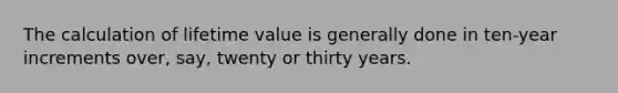 The calculation of lifetime value is generally done in ten-year increments over, say, twenty or thirty years.