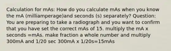 Calculation for mAs: How do you calculate mAs when you know the mA (milliamperage)and seconds (s) separately? Question: You are preparing to take a radiograph and you want to confirm that you have set the correct mAs of 15. multiply the mA x seconds =mAs. make fraction a whole number and multiply 300mA and 1/20 sec 300mA x 1/20s=15mAs