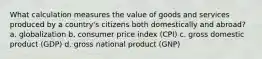 What calculation measures the value of goods and services produced by a country's citizens both domestically and abroad? a. globalization b. consumer price index (CPI) c. gross domestic product (GDP) d. gross national product (GNP)