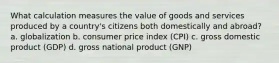 What calculation measures the value of goods and services produced by a country's citizens both domestically and abroad? a. globalization b. consumer price index (CPI) c. gross domestic product (GDP) d. gross national product (GNP)