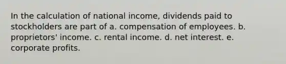 In the calculation of national income, dividends paid to stockholders are part of a. compensation of employees. b. proprietors' income. c. rental income. d. net interest. e. corporate profits.