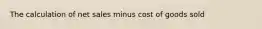 The calculation of net sales minus cost of goods sold