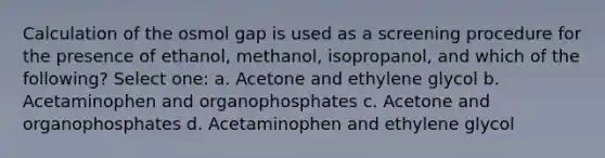 Calculation of the osmol gap is used as a screening procedure for the presence of ethanol, methanol, isopropanol, and which of the following? Select one: a. Acetone and ethylene glycol b. Acetaminophen and organophosphates c. Acetone and organophosphates d. Acetaminophen and ethylene glycol