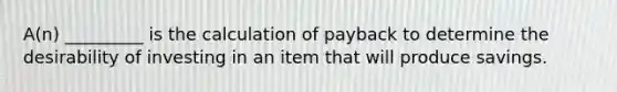 A(n) _________ is the calculation of payback to determine the desirability of investing in an item that will produce savings.