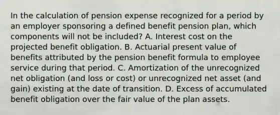 In the calculation of pension expense recognized for a period by an employer sponsoring a defined benefit pension plan, which components will not be included? A. Interest cost on the projected benefit obligation. B. Actuarial present value of benefits attributed by the pension benefit formula to employee service during that period. C. Amortization of the unrecognized net obligation (and loss or cost) or unrecognized net asset (and gain) existing at the date of transition. D. Excess of accumulated benefit obligation over the fair value of the plan assets.