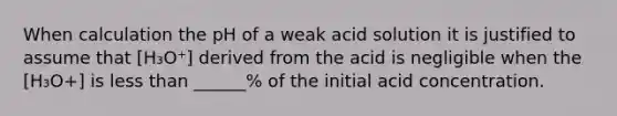 When calculation the pH of a weak acid solution it is justified to assume that [H₃O⁺] derived from the acid is negligible when the [H₃O+] is less than ______% of the initial acid concentration.