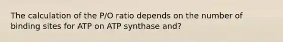 The calculation of the P/O ratio depends on the number of binding sites for ATP on ATP synthase and?