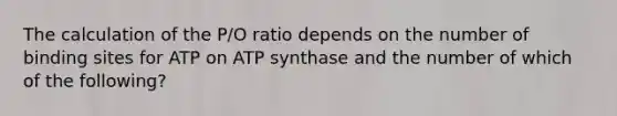 The calculation of the P/O ratio depends on the number of binding sites for ATP on ATP synthase and the number of which of the following?