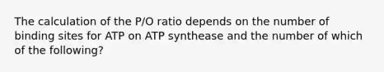 The calculation of the P/O ratio depends on the number of binding sites for ATP on ATP synthease and the number of which of the following?