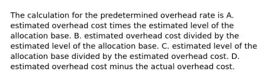 The calculation for the predetermined overhead rate is A. estimated overhead cost times the estimated level of the allocation base. B. estimated overhead cost divided by the estimated level of the allocation base. C. estimated level of the allocation base divided by the estimated overhead cost. D. estimated overhead cost minus the actual overhead cost.