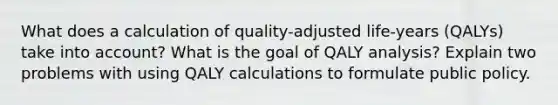 What does a calculation of quality-adjusted life-years (QALYs) take into account? What is the goal of QALY analysis? Explain two problems with using QALY calculations to formulate public policy.