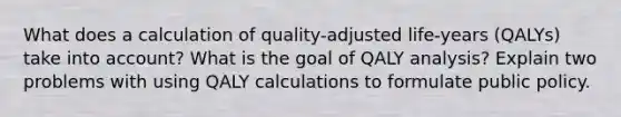 What does a calculation of quality-adjusted life-years (QALYs) take into account? What is the goal of QALY analysis? Explain two problems with using QALY calculations to formulate public policy.