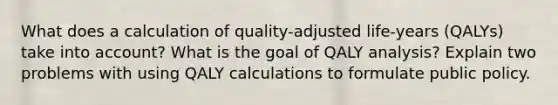 What does a calculation of quality-adjusted life-years (QALYs) take into account? What is the goal of QALY analysis? Explain two problems with using QALY calculations to formulate public policy.