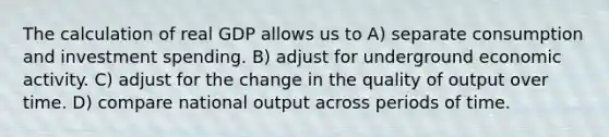 The calculation of real GDP allows us to A) separate consumption and investment spending. B) adjust for underground economic activity. C) adjust for the change in the quality of output over time. D) compare national output across periods of time.