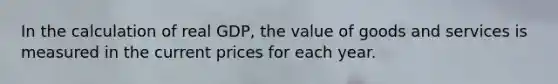 In the calculation of real GDP, the value of goods and services is measured in the current prices for each year.