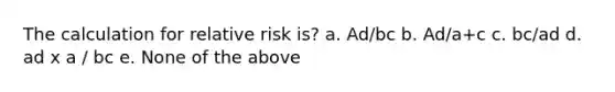 The calculation for relative risk is? a. Ad/bc b. Ad/a+c c. bc/ad d. ad x a / bc e. None of the above