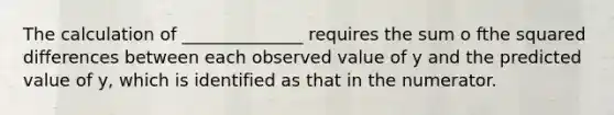 The calculation of ______________ requires the sum o fthe squared differences between each observed value of y and the predicted value of y, which is identified as that in the numerator.