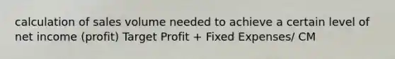 calculation of sales volume needed to achieve a certain level of net income (profit) Target Profit + Fixed Expenses/ CM