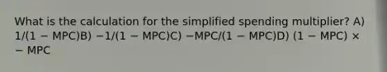 What is the calculation for the simplified spending multiplier? A) 1/(1 − MPC)B) −1/(1 − MPC)C) −MPC/(1 − MPC)D) (1 − MPC) × − MPC