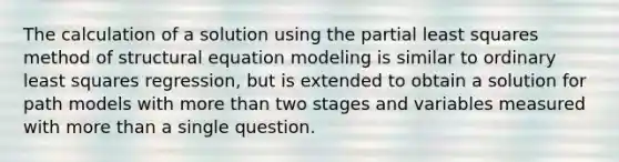 The calculation of a solution using the partial least squares method of structural equation modeling is similar to ordinary least squares regression, but is extended to obtain a solution for path models with more than two stages and variables measured with more than a single question.