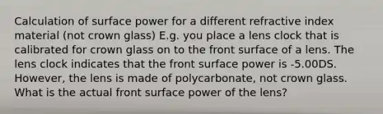 Calculation of surface power for a different refractive index material (not crown glass) E.g. you place a lens clock that is calibrated for crown glass on to the front surface of a lens. The lens clock indicates that the front surface power is -5.00DS. However, the lens is made of polycarbonate, not crown glass. What is the actual front surface power of the lens?