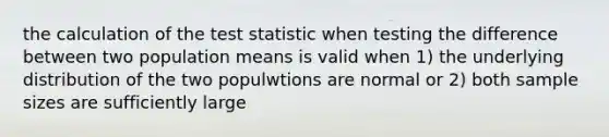 the calculation of <a href='https://www.questionai.com/knowledge/kzeQt8hpQB-the-test-statistic' class='anchor-knowledge'>the test statistic</a> when testing the difference between two population means is valid when 1) the underlying distribution of the two populwtions are normal or 2) both sample sizes are sufficiently large