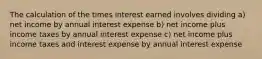 The calculation of the times interest earned involves dividing a) net income by annual interest expense b) net income plus income taxes by annual interest expense c) net income plus income taxes and interest expense by annual interest expense