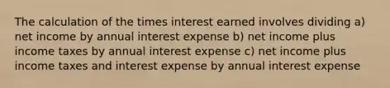 The calculation of the times interest earned involves dividing a) net income by annual interest expense b) net income plus income taxes by annual interest expense c) net income plus income taxes and interest expense by annual interest expense