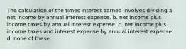 The calculation of the times interest earned involves dividing a. net income by annual interest expense. b. net income plus income taxes by annual interest expense. c. net income plus income taxes and interest expense by annual interest expense. d. none of these.