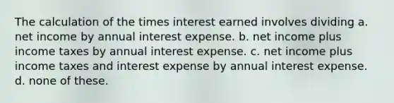 The calculation of the times interest earned involves dividing a. net income by annual interest expense. b. net income plus income taxes by annual interest expense. c. net income plus income taxes and interest expense by annual interest expense. d. none of these.