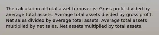 The calculation of total asset turnover is: Gross profit divided by average total assets. Average total assets divided by gross profit. Net sales divided by average total assets. Average total assets multiplied by net sales. Net assets multiplied by total assets.