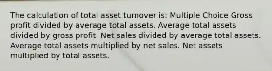 The calculation of total asset turnover is: Multiple Choice Gross profit divided by average total assets. Average total assets divided by gross profit. Net sales divided by average total assets. Average total assets multiplied by net sales. Net assets multiplied by total assets.