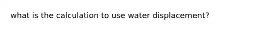 what is the calculation to use water displacement?