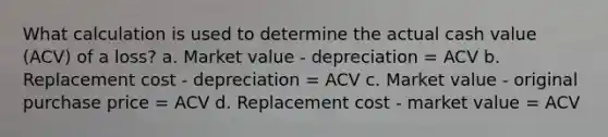 What calculation is used to determine the actual cash value (ACV) of a loss? a. Market value - depreciation = ACV b. Replacement cost - depreciation = ACV c. Market value - original purchase price = ACV d. Replacement cost - market value = ACV