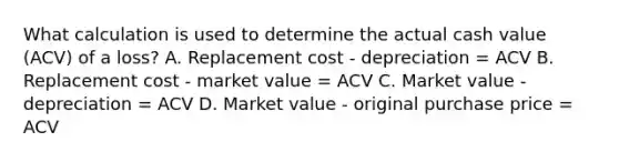 What calculation is used to determine the actual cash value (ACV) of a loss? A. Replacement cost - depreciation = ACV B. Replacement cost - market value = ACV C. Market value - depreciation = ACV D. Market value - original purchase price = ACV