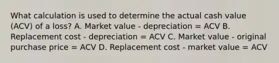 What calculation is used to determine the actual cash value (ACV) of a loss? A. Market value - depreciation = ACV B. Replacement cost - depreciation = ACV C. Market value - original purchase price = ACV D. Replacement cost - market value = ACV