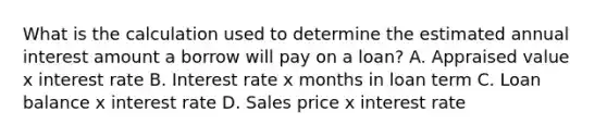 What is the calculation used to determine the estimated annual interest amount a borrow will pay on a loan? A. Appraised value x interest rate B. Interest rate x months in loan term C. Loan balance x interest rate D. Sales price x interest rate