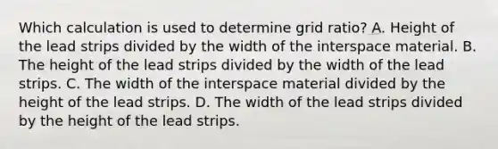 Which calculation is used to determine grid ratio? A. Height of the lead strips divided by the width of the interspace material. B. The height of the lead strips divided by the width of the lead strips. C. The width of the interspace material divided by the height of the lead strips. D. The width of the lead strips divided by the height of the lead strips.