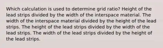 Which calculation is used to determine grid ratio? Height of the lead strips divided by the width of the interspace material. The width of the interspace material divided by the height of the lead strips. The height of the lead strips divided by the width of the lead strips. The width of the lead strips divided by the height of the lead strips.