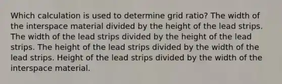 Which calculation is used to determine grid ratio? The width of the interspace material divided by the height of the lead strips. The width of the lead strips divided by the height of the lead strips. The height of the lead strips divided by the width of the lead strips. Height of the lead strips divided by the width of the interspace material.