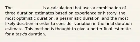 The ______________ is a calculation that uses a combination of three duration estimates based on experience or history: the most optimistic duration, a pessimistic duration, and the most likely duration in order to consider variation in the final duration estimate. This method is thought to give a better final estimate for a task's duration.