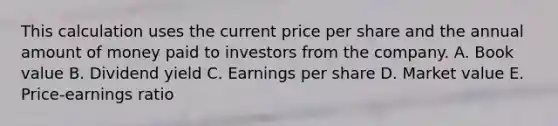 This calculation uses the current price per share and the annual amount of money paid to investors from the company. A. Book value B. Dividend yield C. Earnings per share D. Market value E. Price-earnings ratio