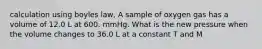 calculation using boyles law, A sample of oxygen gas has a volume of 12.0 L at 600. mmHg. What is the new pressure when the volume changes to 36.0 L at a constant T and M