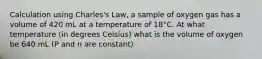 Calculation using Charles's Law, a sample of oxygen gas has a volume of 420 mL at a temperature of 18°C. At what temperature (in degrees Celsius) what is the volume of oxygen be 640 mL (P and n are constant)