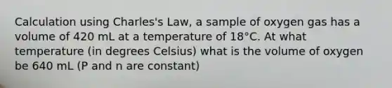 Calculation using Charles's Law, a sample of oxygen gas has a volume of 420 mL at a temperature of 18°C. At what temperature (in degrees Celsius) what is the volume of oxygen be 640 mL (P and n are constant)