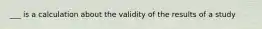 ___ is a calculation about the validity of the results of a study