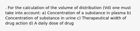 . For the calculation of the volume of distribution (Vd) one must take into account: a) Concentration of a substance in plasma b) Concentration of substance in urine c) Therapeutical width of drug action d) A daily dose of drug