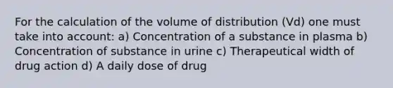 For the calculation of the volume of distribution (Vd) one must take into account: a) Concentration of a substance in plasma b) Concentration of substance in urine c) Therapeutical width of drug action d) A daily dose of drug