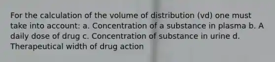 For the calculation of the volume of distribution (vd) one must take into account: a. Concentration of a substance in plasma b. A daily dose of drug c. Concentration of substance in urine d. Therapeutical width of drug action