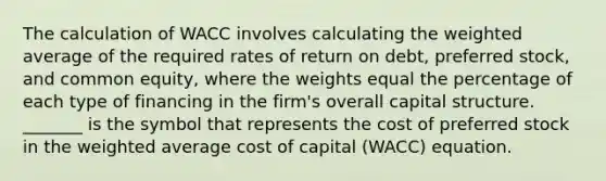 The calculation of WACC involves calculating the weighted average of the required rates of return on debt, preferred stock, and common equity, where the weights equal the percentage of each type of financing in the firm's overall capital structure. _______ is the symbol that represents the cost of preferred stock in the weighted average cost of capital (WACC) equation.